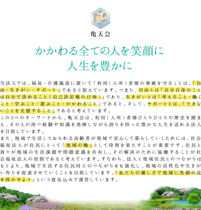 かかわる全ての人を笑顔に　人生を豊かに　当法人では、福祉・介護施設に置いて「利用（入所）者様の尊厳を守る」とは、「自由・生きがい・サポート」であると捉えています。つまり、自由とは「自分自身のことは自分で決めること（自己決定権の行使）」であり、生きがいとは「考えること・働くこと・学ぶこと・遊ぶこと・かかわること」であると。そして、サポートとは、「できないことを支援すること」であると考えています。この3つのキーワードから、亀天会は、利用（入所）者様ひとりひとりの歴史を踏まえ、その人の持つ経験や知識を発揮しながら誇りを持った豊かな人生を送れる法人を目指しています。また、地域で生活しておられる高齢者が地域で安心して暮らしていくためには、社会福祉法人が住民にとって「地域の軸」として役割を果たすことが重要です。住民と我々が地域の生活課題や問題意識を共有し、その解決のために協働することが社会福祉法人の役割であると考えています。すなわち、法人と地域住民とのつながりはもとより、地域で生活する住民同士のつながりをも強化し、地域の活性化や生きがい作りを促進させていくことを目指しています。「私たちの優しさで地域に笑顔の花を咲かせよう」という意気込みで運営しています。