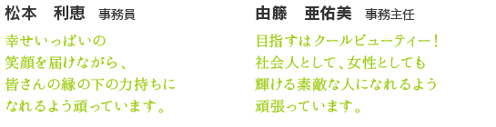 松本　亜佑美　事務員　目指すはクールビューティー！社会人として、女性として輝ける素敵な人になれるよう頑張っています。　由籐　利恵　事務員　幸せいっぱいの笑顔を届けながら、皆さんの縁の下の力持ちになれるよう頑張っています。