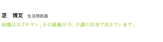 芝　博文　生活相談員　前職はホテルマン。その経験が今、介護の世界で活きています。