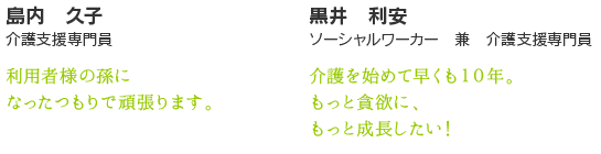 黒井　利安　　ソーシャルワーカー　兼　介護支援専門員　介護を始めて早くも10年。もっと貪欲に、もっと成長したい！　島内　久子　亀天荘　介護支援専門員　利用者様の孫になったつもりで頑張ります。