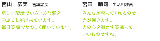 宮田　晴司　生活相談員　みんなが笑ってくれるので力が湧きます。人の心を満たす笑顔っていいものですね。　西山　広美　看護課長　新しい環境でいろいろな事を学ぶことが出来ています。毎日笑顔でたのしく働いています。