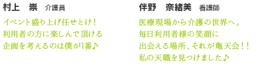 村上　崇　介護員　イベント盛り上げ任せとけ！利用者様に楽しんで頂ける企画を考えるのは僕が1番♪　伴野　奈緒美　看護師　医療現場から介護の世界へ。毎日利用者様の笑顔に出会える場所それが亀天会！！私の天職見つけました♪