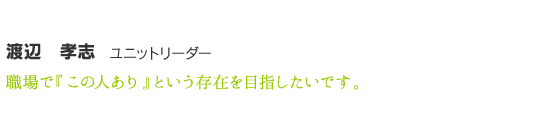 渡辺　孝志　職場で『この人あり』という存在を目指したいです。